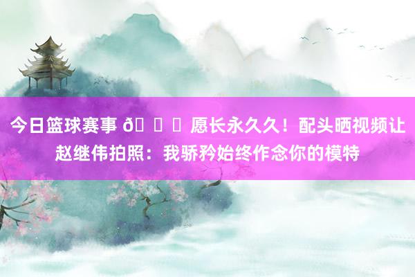 今日篮球赛事 😁愿长永久久！配头晒视频让赵继伟拍照：我骄矜始终作念你的模特