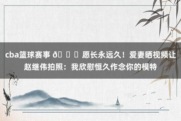 cba篮球赛事 😁愿长永远久！爱妻晒视频让赵继伟拍照：我欣慰恒久作念你的模特