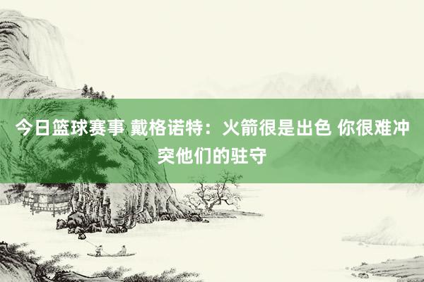 今日篮球赛事 戴格诺特：火箭很是出色 你很难冲突他们的驻守