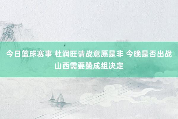 今日篮球赛事 杜润旺请战意愿是非 今晚是否出战山西需要赞成组决定