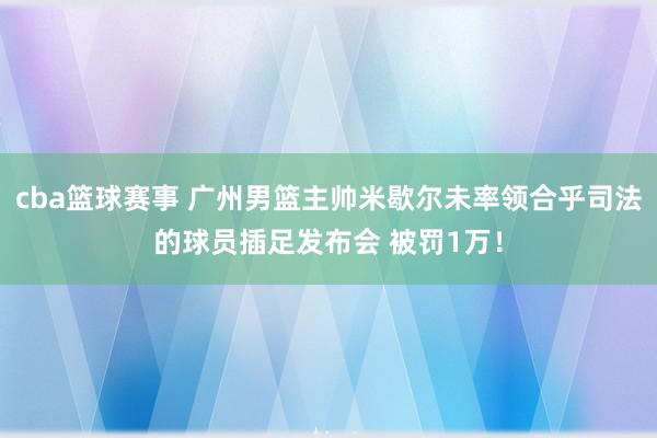 cba篮球赛事 广州男篮主帅米歇尔未率领合乎司法的球员插足发布会 被罚1万！