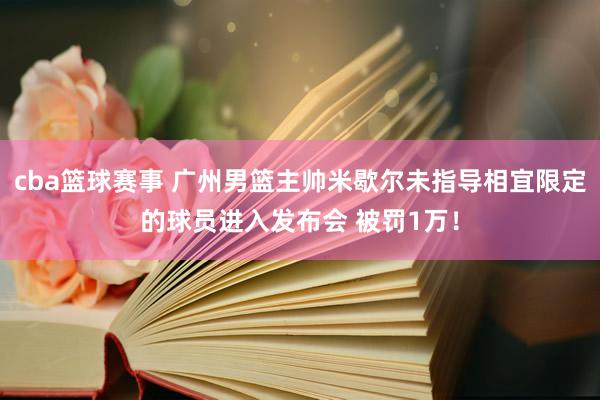 cba篮球赛事 广州男篮主帅米歇尔未指导相宜限定的球员进入发布会 被罚1万！