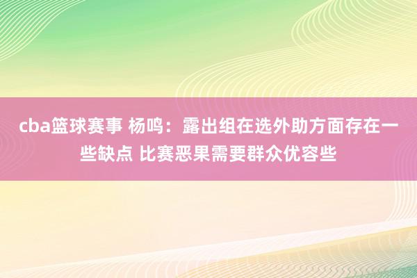 cba篮球赛事 杨鸣：露出组在选外助方面存在一些缺点 比赛恶果需要群众优容些