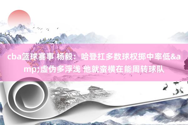 cba篮球赛事 杨毅：哈登扛多数球权掷中率低&虚伪多浮浅 他就蛮横在能周转球队