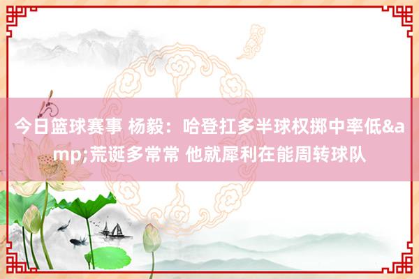 今日篮球赛事 杨毅：哈登扛多半球权掷中率低&荒诞多常常 他就犀利在能周转球队