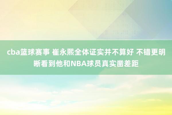 cba篮球赛事 崔永熙全体证实并不算好 不错更明晰看到他和NBA球员真实凿差距