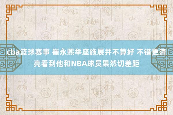 cba篮球赛事 崔永熙举座施展并不算好 不错更清亮看到他和NBA球员果然切差距