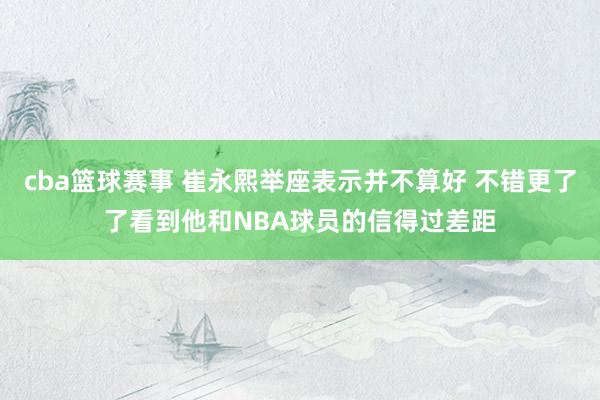 cba篮球赛事 崔永熙举座表示并不算好 不错更了了看到他和NBA球员的信得过差距