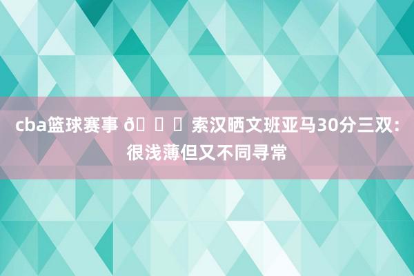 cba篮球赛事 👀索汉晒文班亚马30分三双：很浅薄但又不同寻常