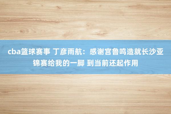 cba篮球赛事 丁彦雨航：感谢宫鲁鸣造就长沙亚锦赛给我的一脚 到当前还起作用