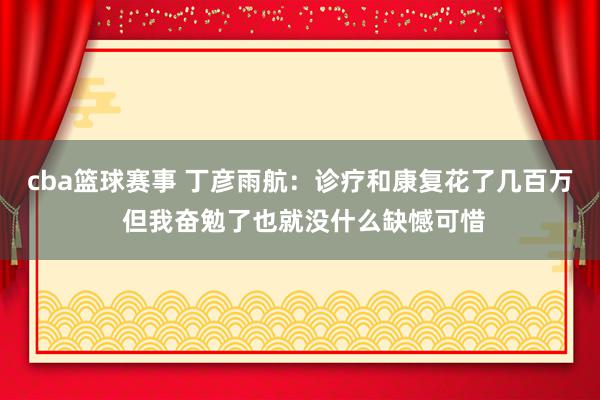 cba篮球赛事 丁彦雨航：诊疗和康复花了几百万 但我奋勉了也就没什么缺憾可惜