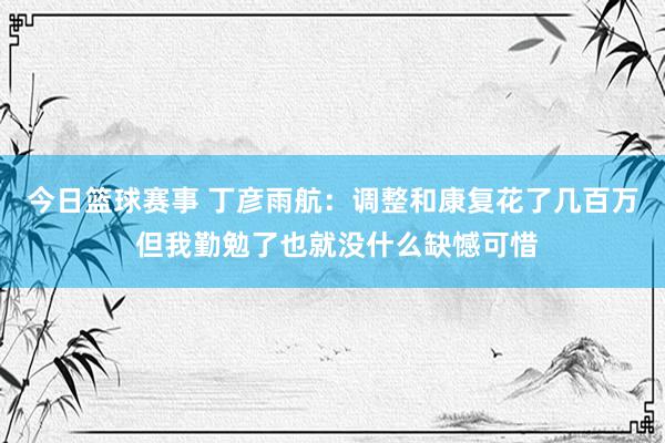 今日篮球赛事 丁彦雨航：调整和康复花了几百万 但我勤勉了也就没什么缺憾可惜