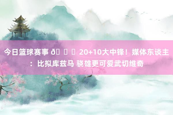 今日篮球赛事 😋20+10大中锋！媒体东谈主：比拟库兹马 骁雄更可爱武切维奇