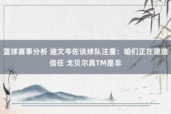 篮球赛事分析 迪文岑佐谈球队注重：咱们正在建造信任 戈贝尔真TM是非