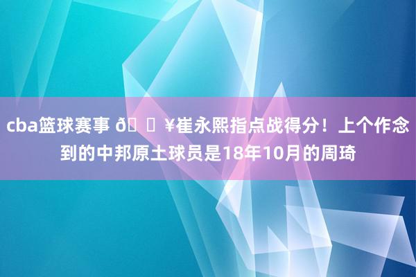 cba篮球赛事 🔥崔永熙指点战得分！上个作念到的中邦原土球员是18年10月的周琦