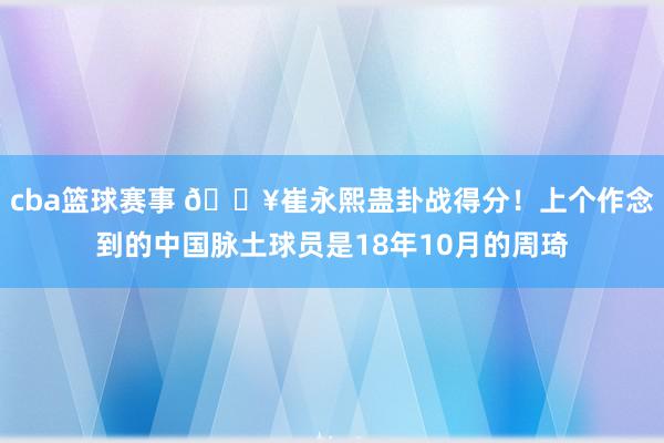 cba篮球赛事 🔥崔永熙蛊卦战得分！上个作念到的中国脉土球员是18年10月的周琦