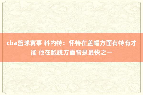 cba篮球赛事 科内特：怀特在盖帽方面有特有才能 他在跑跳方面皆是最快之一