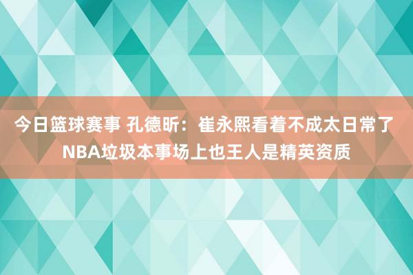 今日篮球赛事 孔德昕：崔永熙看着不成太日常了 NBA垃圾本事场上也王人是精英资质