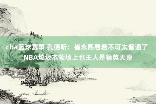 cba篮球赛事 孔德昕：崔永熙看着不可太普通了 NBA垃圾本领场上也王人是精英天禀