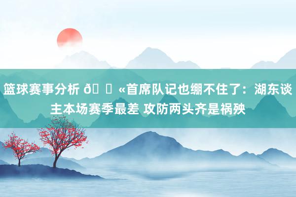 篮球赛事分析 😫首席队记也绷不住了：湖东谈主本场赛季最差 攻防两头齐是祸殃