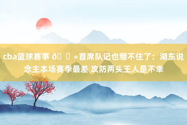 cba篮球赛事 😫首席队记也绷不住了：湖东说念主本场赛季最差 攻防两头王人是不幸