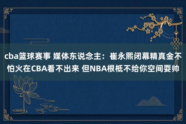 cba篮球赛事 媒体东说念主：崔永熙闭幕精真金不怕火在CBA看不出来 但NBA根柢不给你空间耍帅