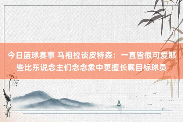 今日篮球赛事 马祖拉谈皮特森：一直皆很可爱那些比东说念主们念念象中更擅长瞩目标球员