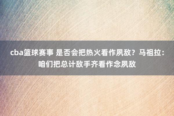 cba篮球赛事 是否会把热火看作夙敌？马祖拉：咱们把总计敌手齐看作念夙敌