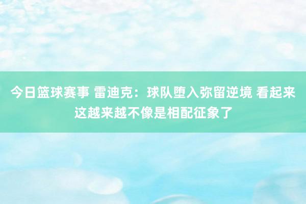 今日篮球赛事 雷迪克：球队堕入弥留逆境 看起来这越来越不像是相配征象了