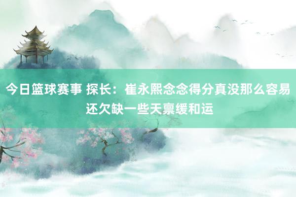 今日篮球赛事 探长：崔永熙念念得分真没那么容易 还欠缺一些天禀缓和运