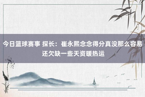 今日篮球赛事 探长：崔永熙念念得分真没那么容易 还欠缺一些天资暖热运