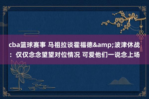 cba篮球赛事 马祖拉谈霍福德&波津休战：仅仅念念望望对位情况 可爱他们一说念上场