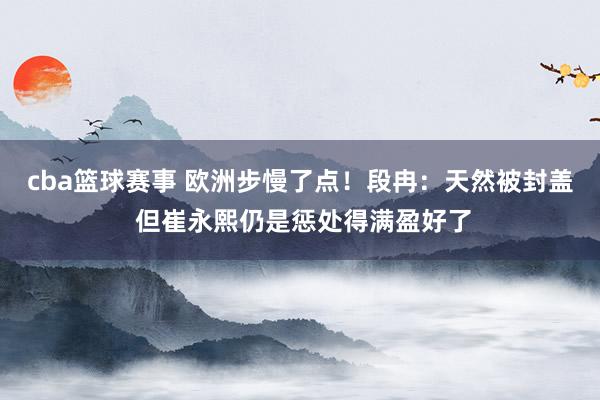 cba篮球赛事 欧洲步慢了点！段冉：天然被封盖 但崔永熙仍是惩处得满盈好了