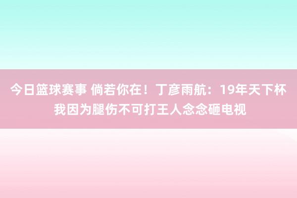 今日篮球赛事 倘若你在！丁彦雨航：19年天下杯 我因为腿伤不可打王人念念砸电视