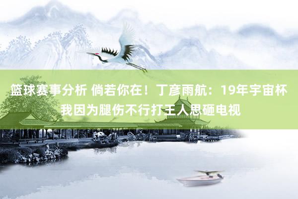 篮球赛事分析 倘若你在！丁彦雨航：19年宇宙杯 我因为腿伤不行打王人思砸电视