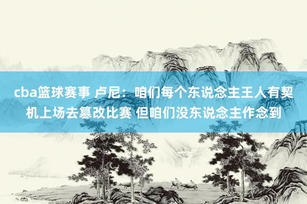 cba篮球赛事 卢尼：咱们每个东说念主王人有契机上场去篡改比赛 但咱们没东说念主作念到