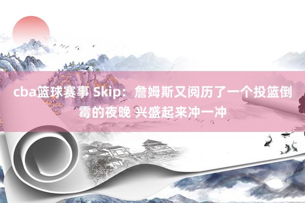 cba篮球赛事 Skip：詹姆斯又阅历了一个投篮倒霉的夜晚 兴盛起来冲一冲