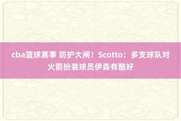 cba篮球赛事 防护大闸！Scotto：多支球队对火箭扮装球员伊森有酷好