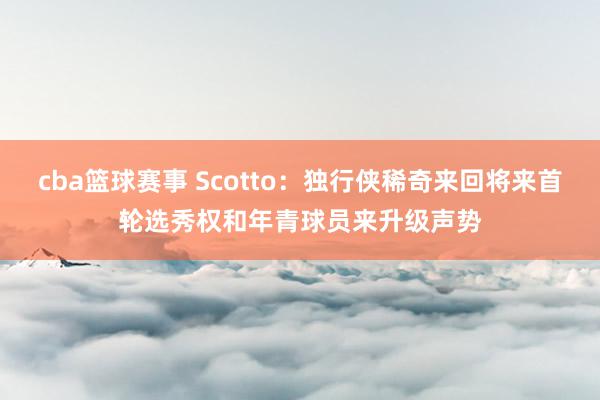 cba篮球赛事 Scotto：独行侠稀奇来回将来首轮选秀权和年青球员来升级声势