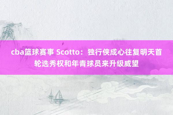 cba篮球赛事 Scotto：独行侠成心往复明天首轮选秀权和年青球员来升级威望