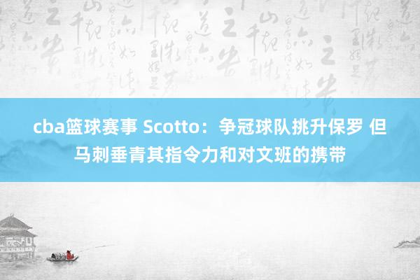 cba篮球赛事 Scotto：争冠球队挑升保罗 但马刺垂青其指令力和对文班的携带