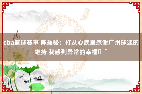 cba篮球赛事 陈盈骏：打从心底里感谢广州球迷的维持 我感到异常的幸福❤️