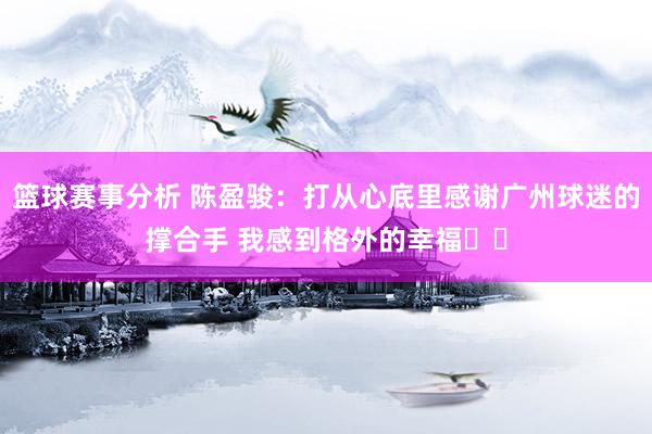 篮球赛事分析 陈盈骏：打从心底里感谢广州球迷的撑合手 我感到格外的幸福❤️