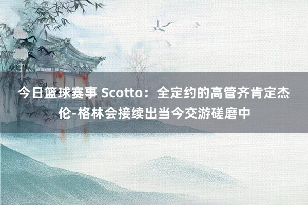 今日篮球赛事 Scotto：全定约的高管齐肯定杰伦-格林会接续出当今交游磋磨中