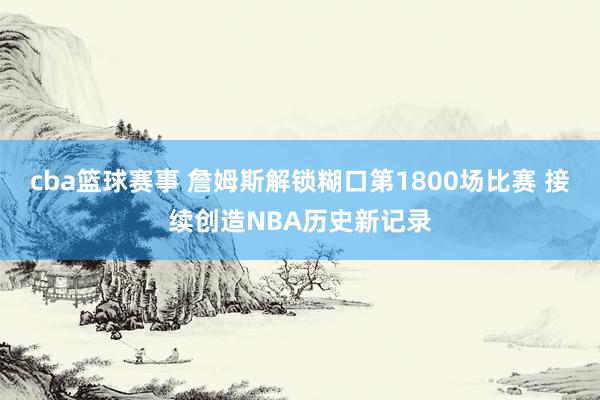 cba篮球赛事 詹姆斯解锁糊口第1800场比赛 接续创造NBA历史新记录