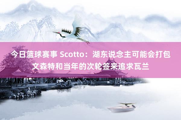 今日篮球赛事 Scotto：湖东说念主可能会打包文森特和当年的次轮签来追求瓦兰