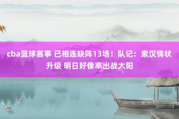 cba篮球赛事 已相连缺阵13场！队记：索汉情状升级 明日好像率出战太阳