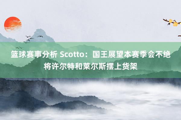 篮球赛事分析 Scotto：国王展望本赛季会不绝将许尔特和莱尔斯摆上货架