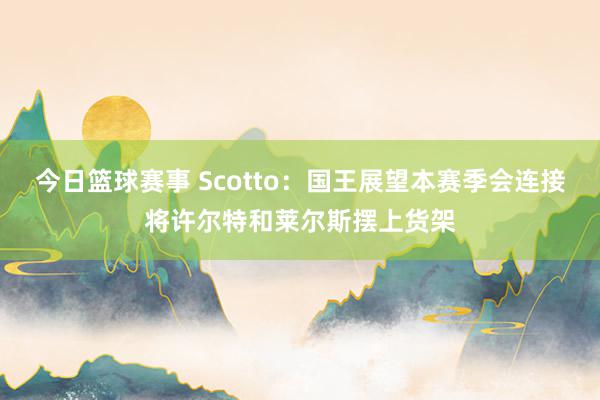 今日篮球赛事 Scotto：国王展望本赛季会连接将许尔特和莱尔斯摆上货架