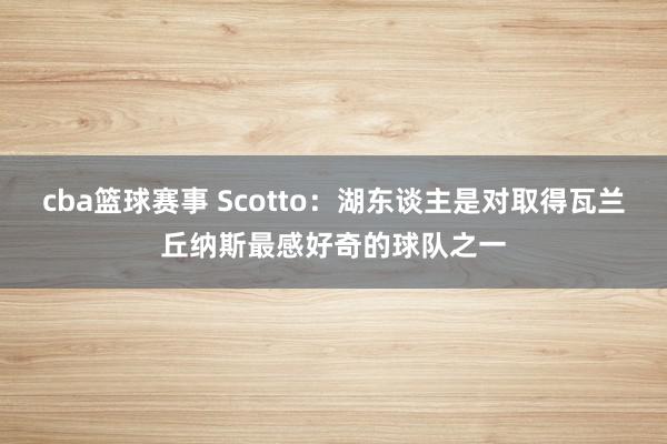 cba篮球赛事 Scotto：湖东谈主是对取得瓦兰丘纳斯最感好奇的球队之一